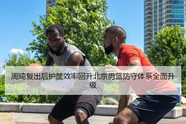 周琦复出后护筐效率回升北京男篮防守体系全面升级