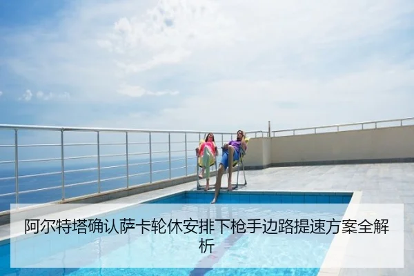 阿尔特塔确认萨卡轮休安排下枪手边路提速方案全解析